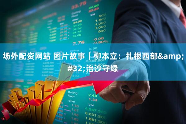 场外配资网站 图片故事｜柳本立：扎根西部&#32;治沙守绿