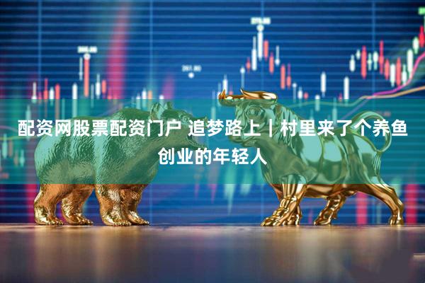 配资网股票配资门户 追梦路上｜村里来了个养鱼创业的年轻人