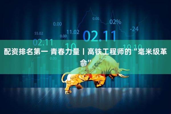配资排名第一 青春力量丨高铁工程师的“毫米级革命”