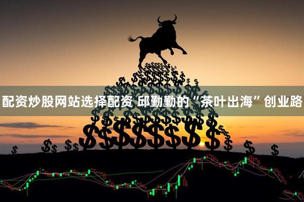 配资炒股网站选择配资 邱勤勤的“茶叶出海”创业路