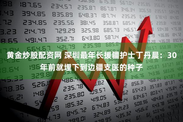 黄金炒股配资网 深圳最年长援疆护士丁丹晨：30年前就埋下到边疆支医的种子