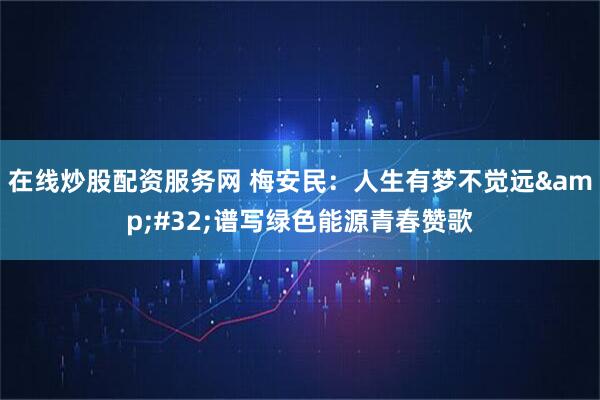 在线炒股配资服务网 梅安民：人生有梦不觉远&#32;谱写绿色能源青春赞歌