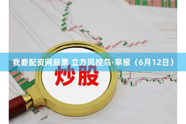 我要配资网股票 立方风控鸟·早报（6月12日）