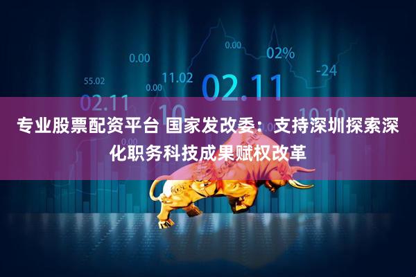 专业股票配资平台 国家发改委：支持深圳探索深化职务科技成果赋权改革