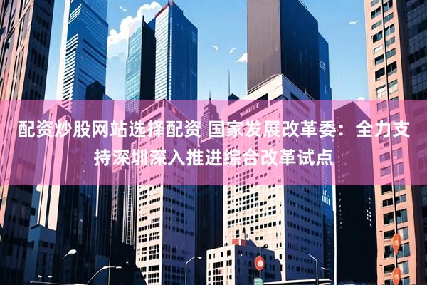 配资炒股网站选择配资 国家发展改革委：全力支持深圳深入推进综合改革试点