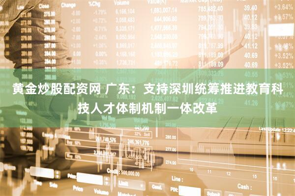 黄金炒股配资网 广东：支持深圳统筹推进教育科技人才体制机制一体改革