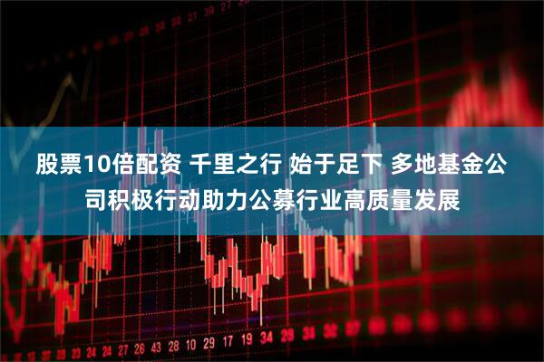 股票10倍配资 千里之行 始于足下 多地基金公司积极行动助力公募行业高质量发展