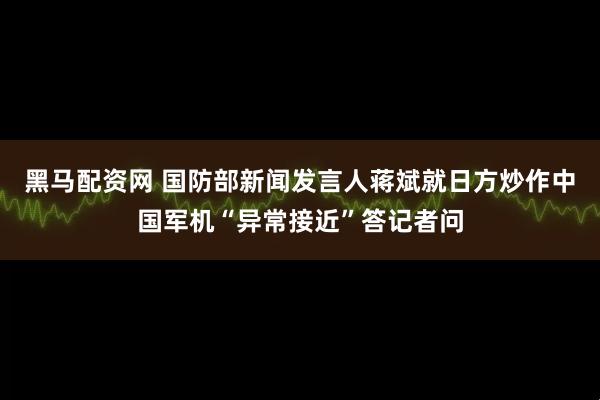 黑马配资网 国防部新闻发言人蒋斌就日方炒作中国军机“异常接近”答记者问