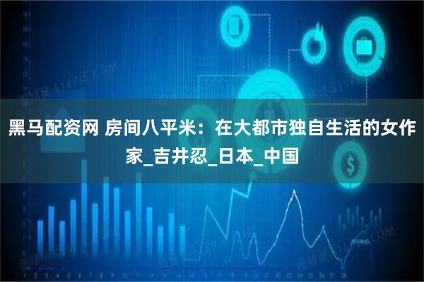 黑马配资网 房间八平米：在大都市独自生活的女作家_吉井忍_日本_中国