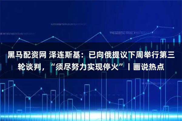黑马配资网 泽连斯基：已向俄提议下周举行第三轮谈判，“须尽努力实现停火”丨画说热点