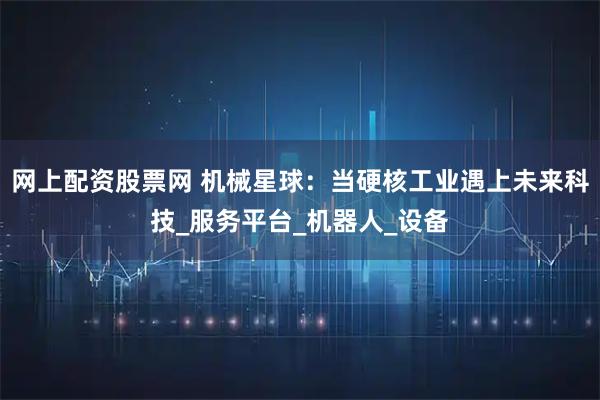 网上配资股票网 机械星球：当硬核工业遇上未来科技_服务平台_机器人_设备