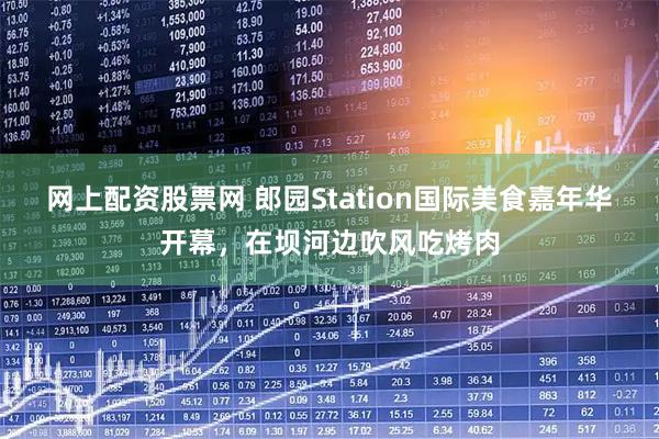 网上配资股票网 郎园Station国际美食嘉年华开幕，在坝河边吹风吃烤肉