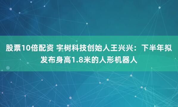 股票10倍配资 宇树科技创始人王兴兴：下半年拟发布身高1.8米的人形机器人