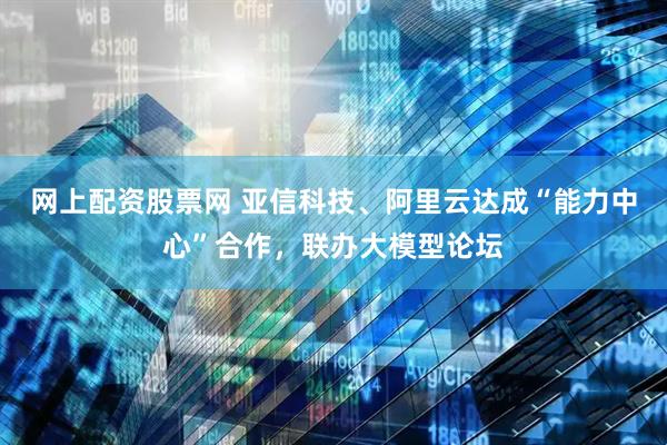 网上配资股票网 亚信科技、阿里云达成“能力中心”合作，联办大模型论坛
