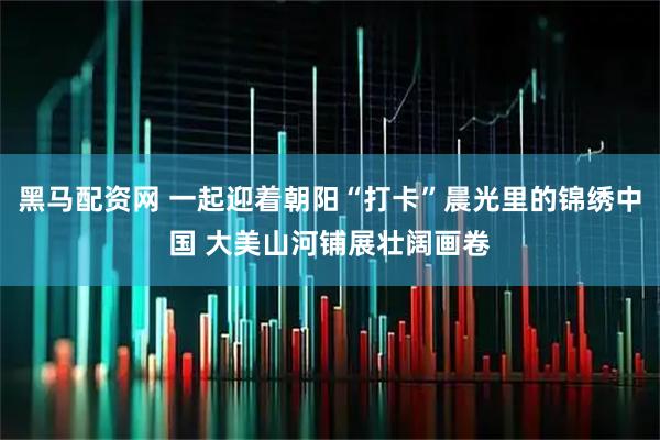 黑马配资网 一起迎着朝阳“打卡”晨光里的锦绣中国 大美山河铺展壮阔画卷