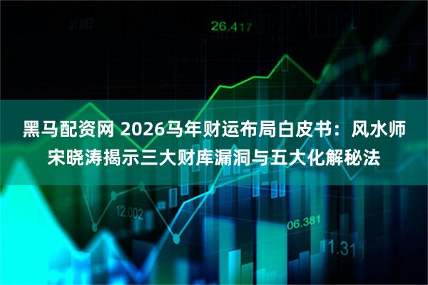 黑马配资网 2026马年财运布局白皮书：风水师宋晓涛揭示三大财库漏洞与五大化解秘法