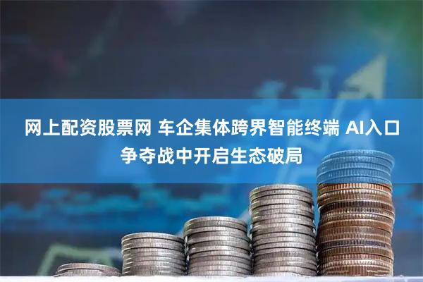 网上配资股票网 车企集体跨界智能终端 AI入口争夺战中开启生态破局