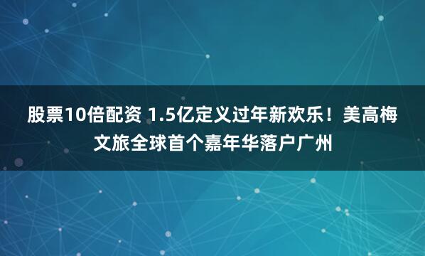 股票10倍配资 1.5亿定义过年新欢乐！美高梅文旅全球首个嘉年华落户广州